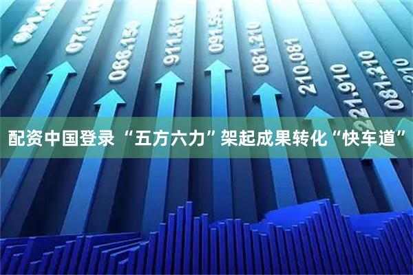 配资中国登录 “五方六力”架起成果转化“快车道”